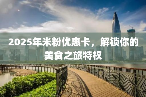 2025年米粉优惠卡，解锁你的美食之旅特权