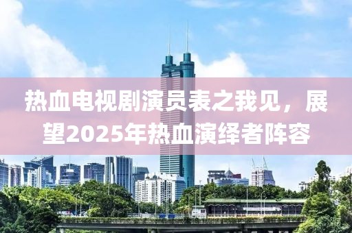 热血电视剧演员表之我见，展望2025年热血演绎者阵容