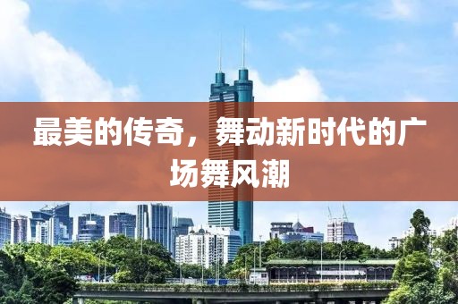 最美的传奇，舞动新时代的广场舞风潮