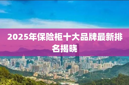 2025年保险柜十大品牌最新排名揭晓