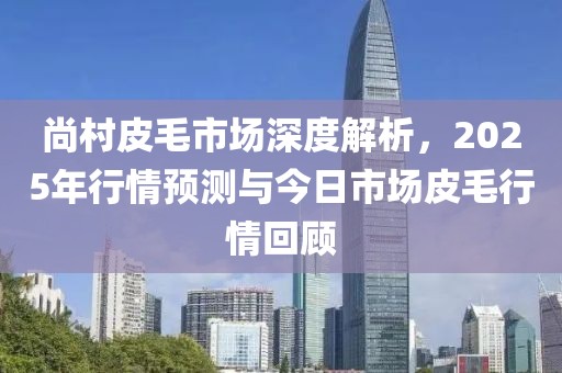 尚村皮毛市场深度解析，2025年行情预测与今日市场皮毛行情回顾