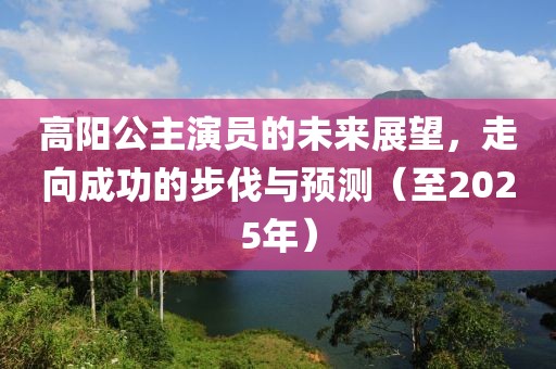 高阳公主演员的未来展望，走向成功的步伐与预测（至2025年）