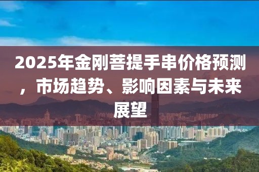 2025年金刚菩提手串价格预测，市场趋势、影响因素与未来展望