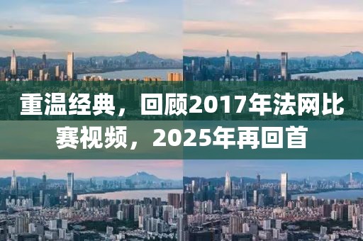 重温经典，回顾2017年法网比赛视频，2025年再回首