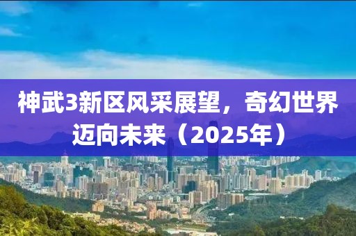 神武3新区风采展望，奇幻世界迈向未来（2025年）