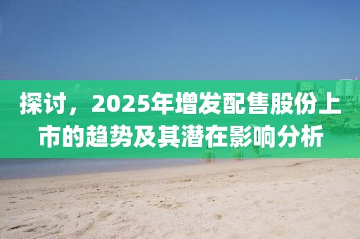 探讨，2025年增发配售股份上市的趋势及其潜在影响分析