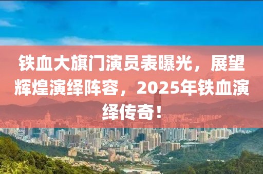 铁血大旗门演员表曝光，展望辉煌演绎阵容，2025年铁血演绎传奇！