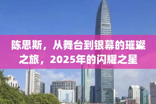 陈思斯，从舞台到银幕的璀璨之旅，2025年的闪耀之星