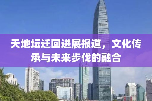 天地坛迁回进展报道，文化传承与未来步伐的融合