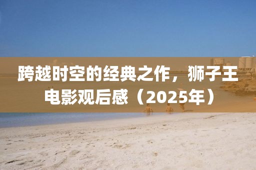 跨越时空的经典之作，狮子王电影观后感（2025年）
