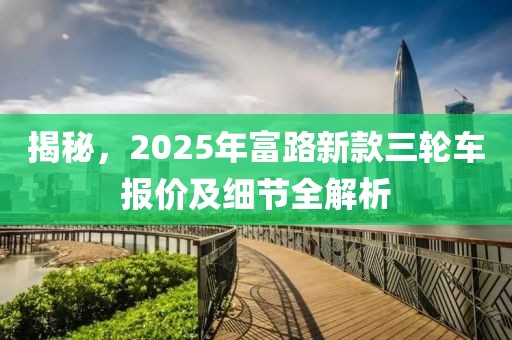 揭秘，2025年富路新款三轮车报价及细节全解析