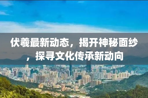 伏羲最新动态，揭开神秘面纱，探寻文化传承新动向