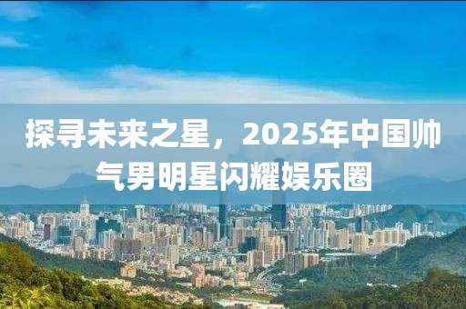 探寻未来之星，2025年中国帅气男明星闪耀娱乐圈