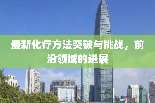 最新化疗方法突破与挑战，前沿领域的进展
