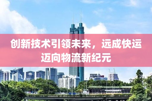 创新技术引领未来，远成快运迈向物流新纪元