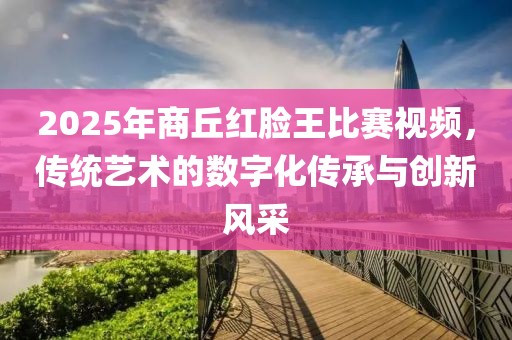 2025年商丘红脸王比赛视频，传统艺术的数字化传承与创新风采
