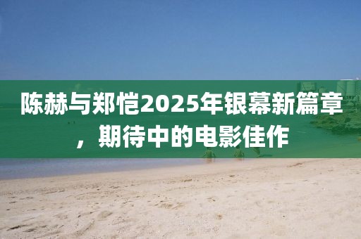 陈赫与郑恺2025年银幕新篇章，期待中的电影佳作