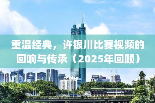 重温经典，许银川比赛视频的回响与传承（2025年回顾）