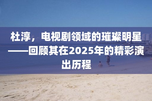 杜淳，电视剧领域的璀璨明星——回顾其在2025年的精彩演出历程