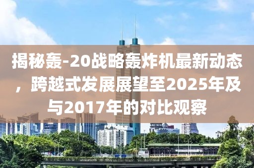 揭秘轰-20战略轰炸机最新动态，跨越式发展展望至2025年及与2017年的对比观察