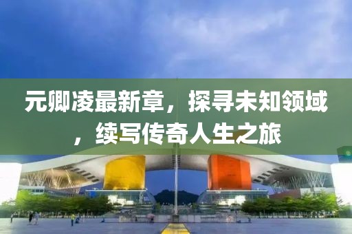 元卿凌最新章，探寻未知领域，续写传奇人生之旅