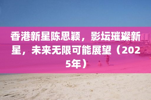 香港新星陈思颖，影坛璀璨新星，未来无限可能展望（2025年）