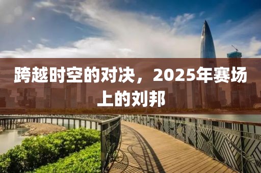 跨越时空的对决，2025年赛场上的刘邦