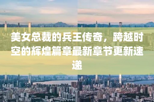 美女总裁的兵王传奇，跨越时空的辉煌篇章最新章节更新速递