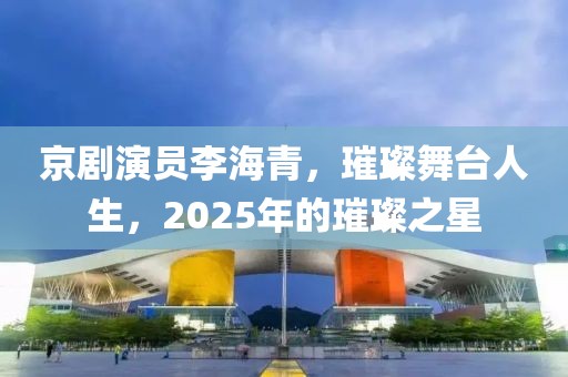 京剧演员李海青，璀璨舞台人生，2025年的璀璨之星