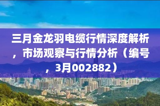 三月金龙羽电缆行情深度解析，市场观察与行情分析（编号，3月002882）