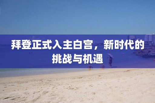 拜登正式入主白宫，新时代的挑战与机遇