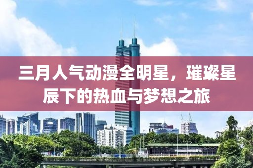 三月人气动漫全明星，璀璨星辰下的热血与梦想之旅