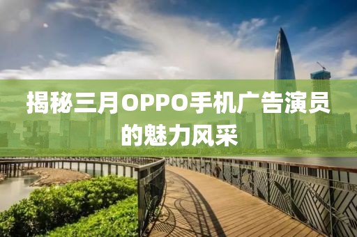 揭秘三月OPPO手机广告演员的魅力风采