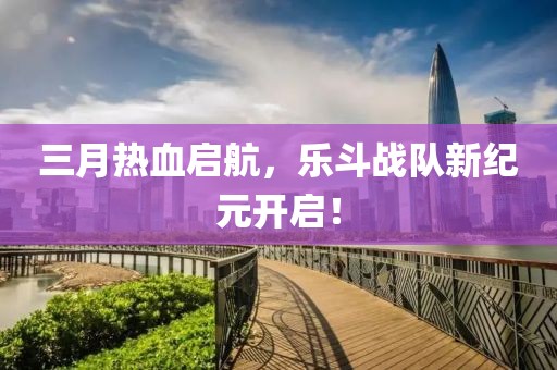 三月热血启航，乐斗战队新纪元开启！