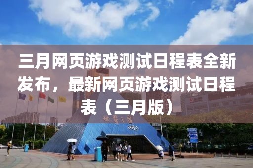 三月网页游戏测试日程表全新发布，最新网页游戏测试日程表（三月版）