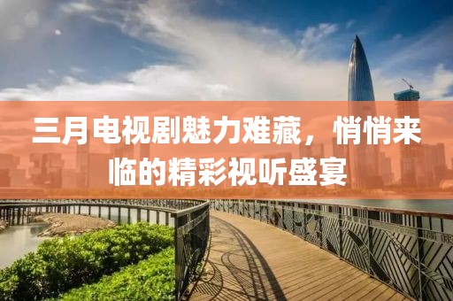 三月电视剧魅力难藏，悄悄来临的精彩视听盛宴