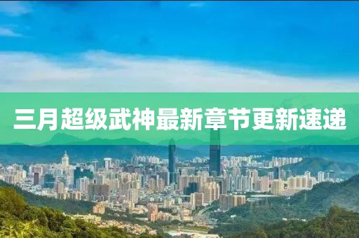 三月超级武神最新章节更新速递