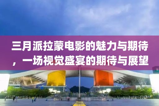 三月派拉蒙电影的魅力与期待，一场视觉盛宴的期待与展望