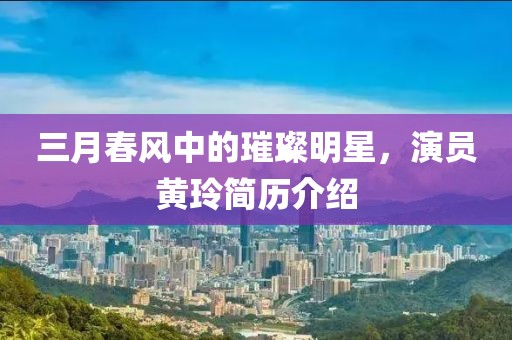 三月春风中的璀璨明星，演员黄玲简历介绍