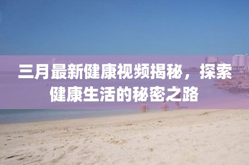 三月最新健康视频揭秘，探索健康生活的秘密之路