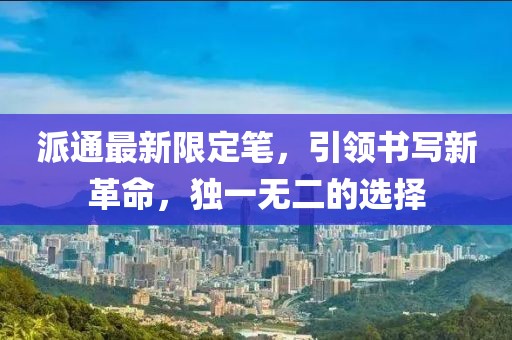 派通最新限定笔，引领书写新革命，独一无二的选择