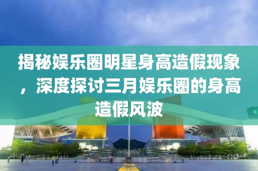 揭秘娱乐圈明星身高造假现象，深度探讨三月娱乐圈的身高造假风波