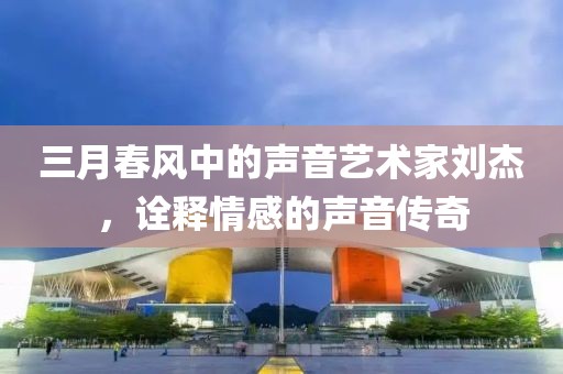 三月春风中的声音艺术家刘杰，诠释情感的声音传奇