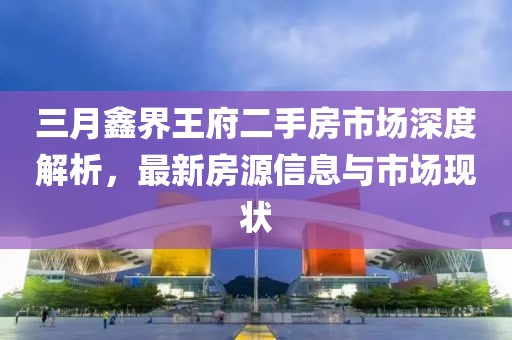 三月鑫界王府二手房市场深度解析，最新房源信息与市场现状