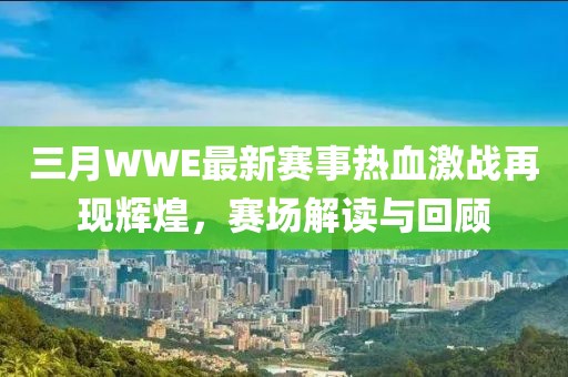 三月WWE最新赛事热血激战再现辉煌，赛场解读与回顾