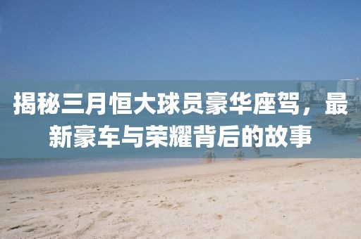 揭秘三月恒大球员豪华座驾，最新豪车与荣耀背后的故事
