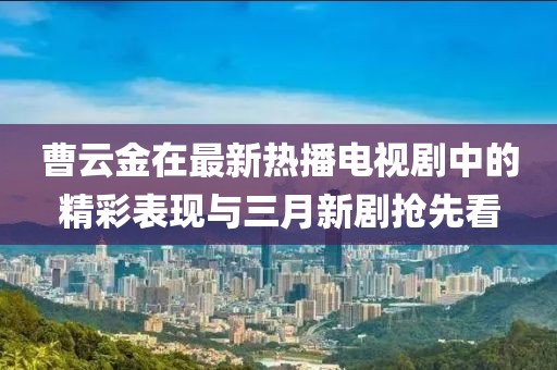 曹云金在最新热播电视剧中的精彩表现与三月新剧抢先看