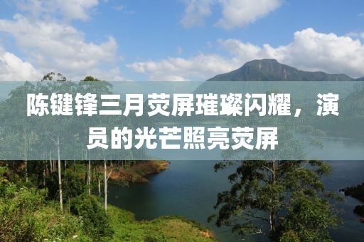 陈键锋三月荧屏璀璨闪耀，演员的光芒照亮荧屏