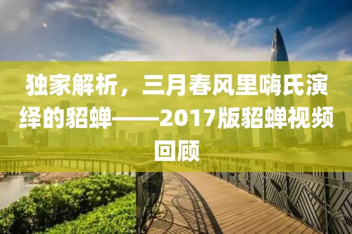 独家解析，三月春风里嗨氏演绎的貂蝉——2017版貂蝉视频回顾