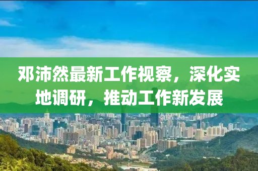 邓沛然最新工作视察，深化实地调研，推动工作新发展